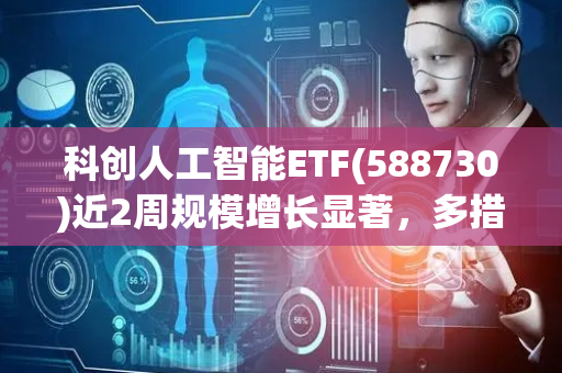 科创人工智能ETF(588730)近2周规模增长显著，多措并举，相关部门将推动人工智能产业高质量发展
