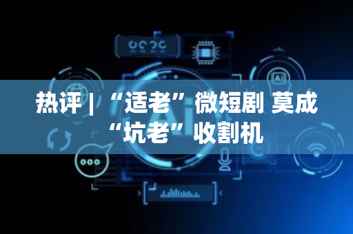 热评 | “适老”微短剧 莫成“坑老”收割机