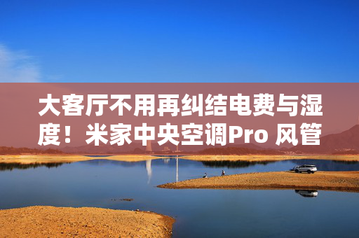 大客厅不用再纠结电费与湿度！米家中央空调Pro 风管机 4匹 超⼀级能效省出物业费，温湿双控护全家