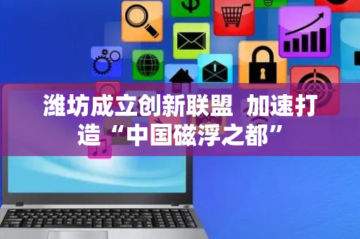 潍坊成立创新联盟  加速打造“中国磁浮之都”