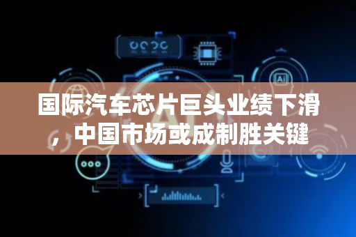 国际汽车芯片巨头业绩下滑，中国市场或成制胜关键