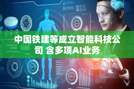 中国铁建等成立智能科技公司 含多项AI业务