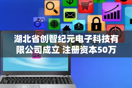 湖北省创智纪元电子科技有限公司成立 注册资本50万人民币