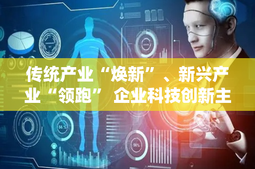 传统产业“焕新”、新兴产业“领跑” 企业科技创新主体地位实现“新跃升”