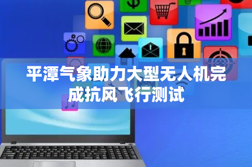 平潭气象助力大型无人机完成抗风飞行测试