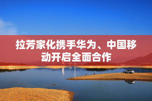 拉芳家化携手华为、中国移动开启全面合作