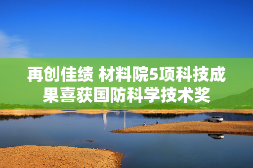 再创佳绩 材料院5项科技成果喜获国防科学技术奖