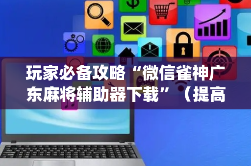 玩家必备攻略“微信雀神广东麻将辅助器下载”（提高胜率软件)