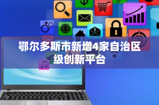 鄂尔多斯市新增4家自治区级创新平台