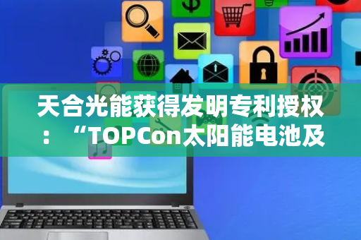 天合光能获得发明专利授权：“TOPCon太阳能电池及其制备方法、光伏组件”