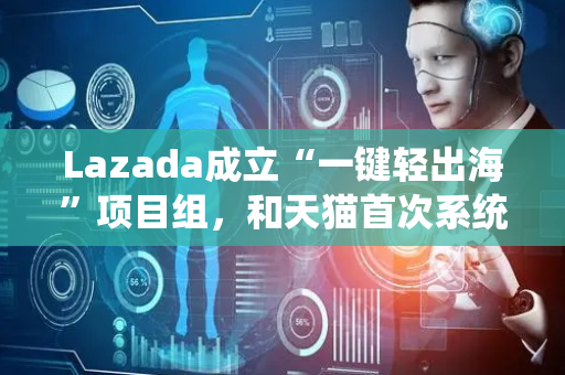 Lazada成立“一键轻出海”项目组，和天猫首次系统性打通