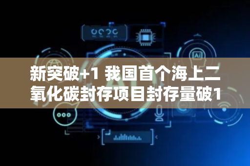 新突破+1 我国首个海上二氧化碳封存项目封存量破1亿立方米