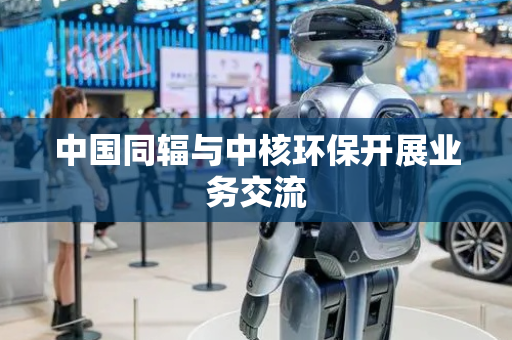 中国同辐与中核环保开展业务交流