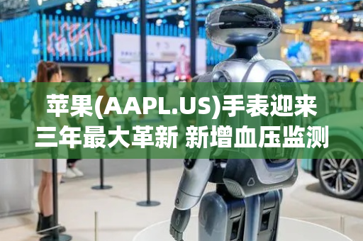 苹果(AAPL.US)手表迎来三年最大革新 新增血压监测和卫星通信功能