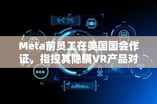 Meta前员工在美国国会作证，指控其隐瞒VR产品对儿童危害