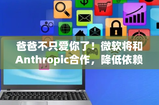 爸爸不只爱你了！微软将和Anthropic合作，降低依赖OpenAI