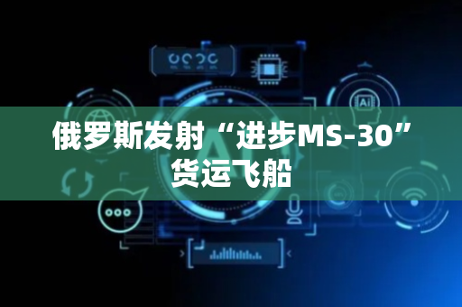 俄罗斯发射“进步MS-30”货运飞船