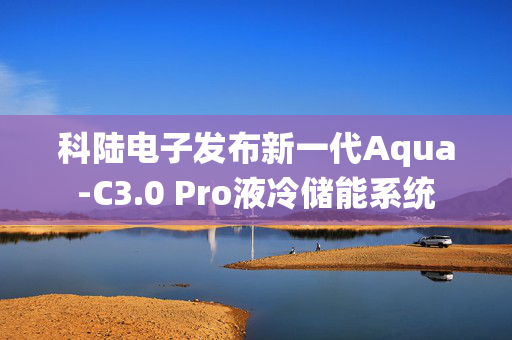 科陆电子发布新一代Aqua-C3.0 Pro液冷储能系统
