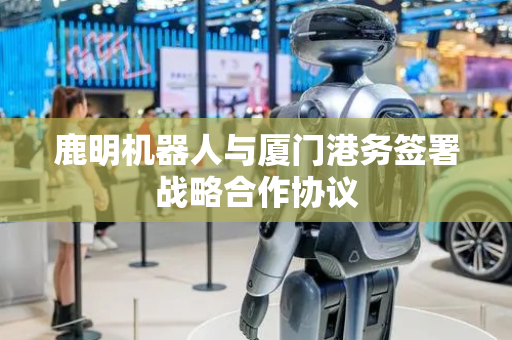 鹿明机器人与厦门港务签署战略合作协议