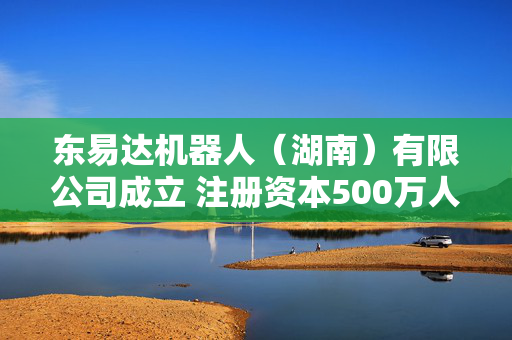 东易达机器人（湖南）有限公司成立 注册资本500万人民币