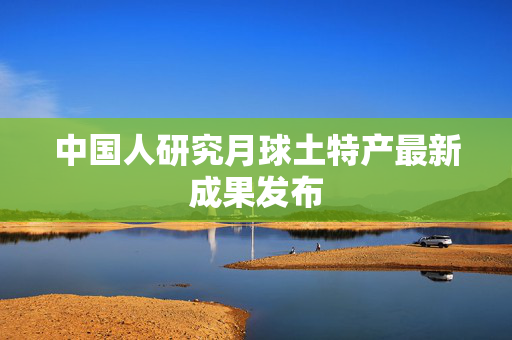 中国人研究月球土特产最新成果发布