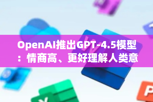 OpenAI推出GPT-4.5模型：情商高、更好理解人类意图