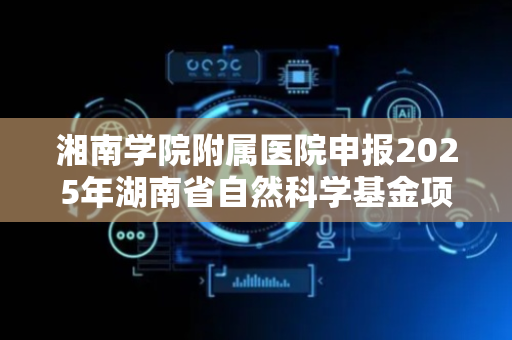 湘南学院附属医院申报2025年湖南省自然科学基金项目取得重大突破