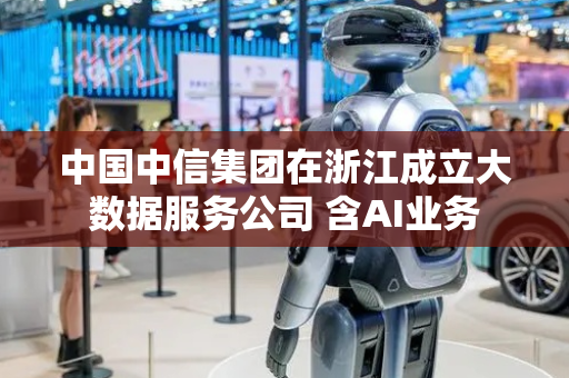 中国中信集团在浙江成立大数据服务公司 含AI业务