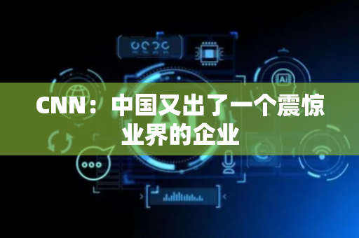 CNN：中国又出了一个震惊业界的企业