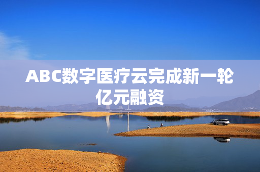 ABC数字医疗云完成新一轮亿元融资