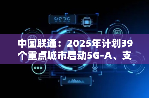 中国联通：2025年计划39个重点城市启动5G-A、支持超300款5G-A手机