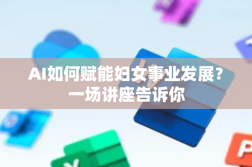 AI如何赋能妇女事业发展？一场讲座告诉你