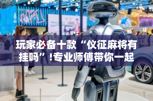 玩家必备十款“仪征麻将有挂吗”!专业师傅带你一起了解（详细教程）-抖音