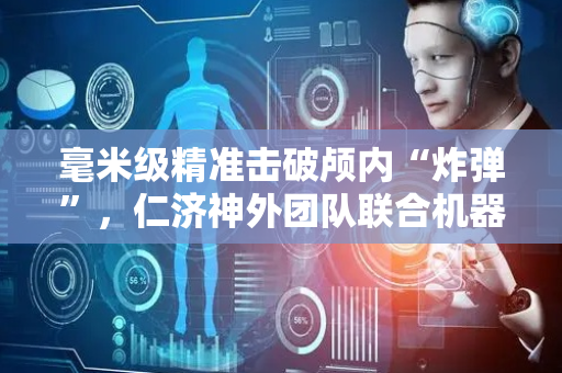 毫米级精准击破颅内“炸弹”，仁济神外团队联合机器人“尖兵”完成高难度脑脓肿手术