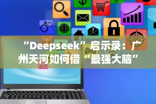“Deepseek”启示录：广州天河如何借“最强大脑”跃升产业能级？