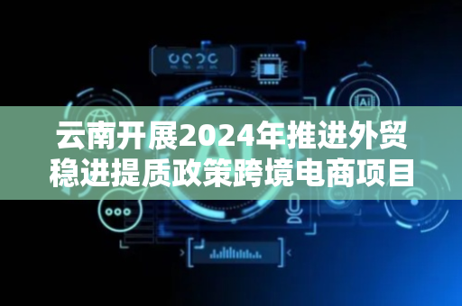云南开展2024年推进外贸稳进提质政策跨境电商项目申报