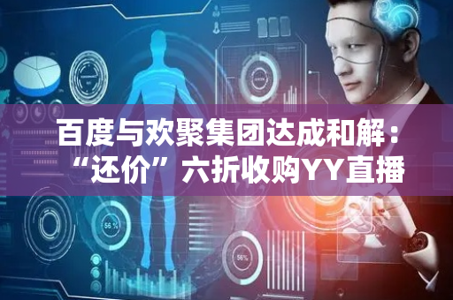 百度与欢聚集团达成和解：“还价”六折收购YY直播