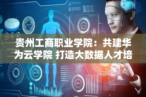 贵州工商职业学院：共建华为云学院 打造大数据人才培养基地