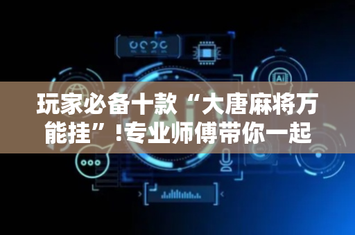 玩家必备十款“大唐麻将万能挂”!专业师傅带你一起了解（详细教程）-抖音