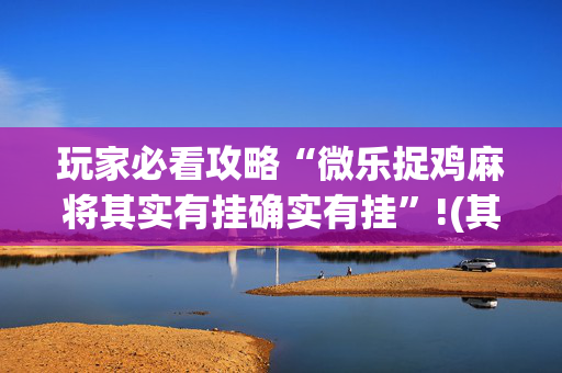 玩家必看攻略“微乐捉鸡麻将其实有挂确实有挂”!(其实确实有挂)-抖音