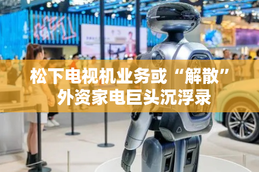 松下电视机业务或“解散”  外资家电巨头沉浮录