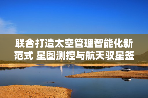 联合打造太空管理智能化新范式 星图测控与航天驭星签署战略合作协议