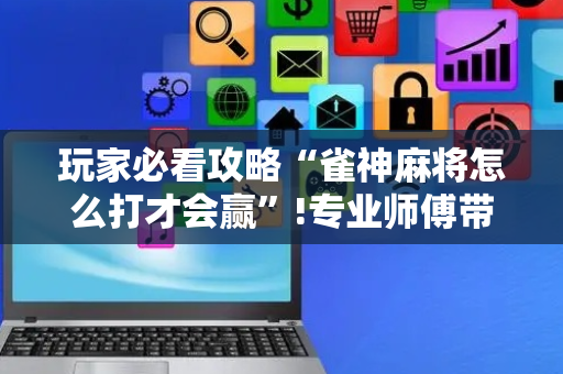 玩家必看攻略“雀神麻将怎么打才会赢”!专业师傅带你一起了解（详细教程）-抖音