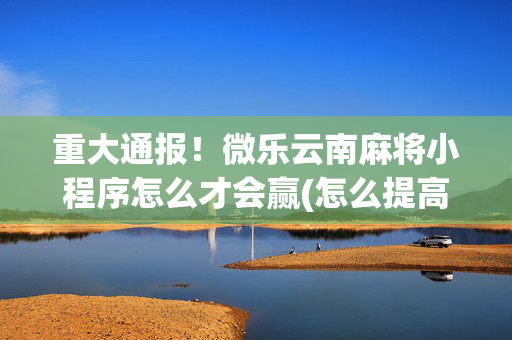 重大通报！微乐云南麻将小程序怎么才会赢(怎么提高好牌几率)