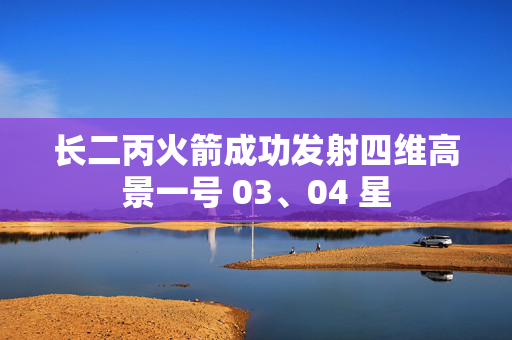 长二丙火箭成功发射四维高景一号 03、04 星