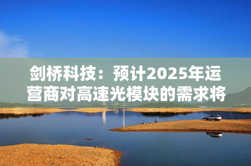 剑桥科技：预计2025年运营商对高速光模块的需求将增长