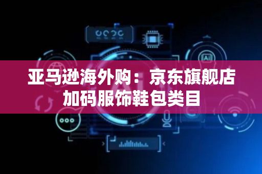 亚马逊海外购：京东旗舰店加码服饰鞋包类目