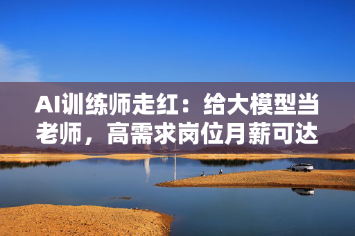 AI训练师走红：给大模型当老师，高需求岗位月薪可达三五万