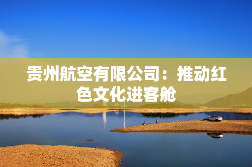 贵州航空有限公司：推动红色文化进客舱
