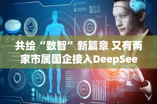 共绘“数智”新篇章 又有两家市属国企接入DeepSeek大模型
